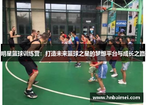 明星篮球训练营：打造未来篮球之星的梦想平台与成长之路