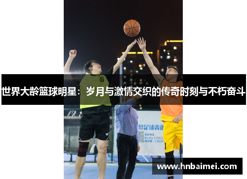 世界大龄篮球明星：岁月与激情交织的传奇时刻与不朽奋斗